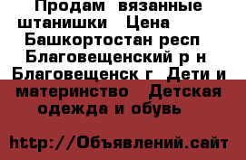 Продам  вязанные штанишки › Цена ­ 300 - Башкортостан респ., Благовещенский р-н, Благовещенск г. Дети и материнство » Детская одежда и обувь   